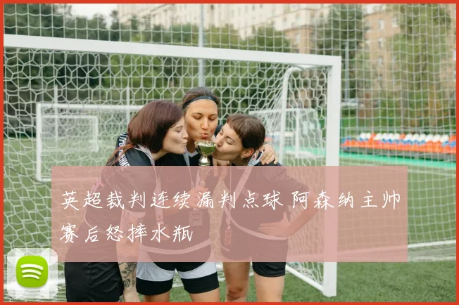 英超裁判连续漏判点球 阿森纳主帅赛后怒摔水瓶