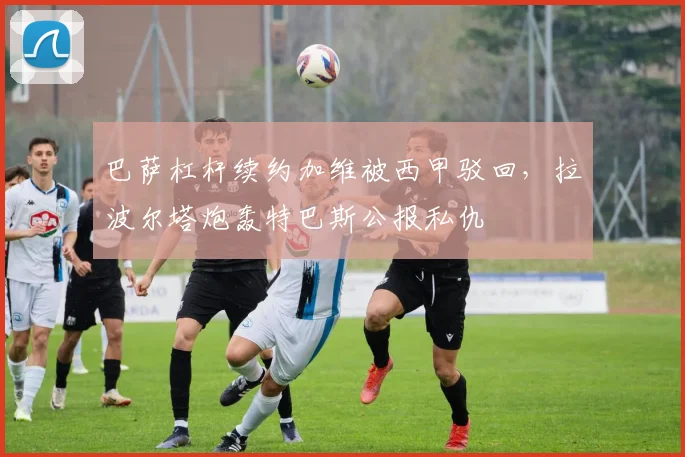 巴萨杠杆续约加维被西甲驳回，拉波尔塔炮轰特巴斯公报私仇