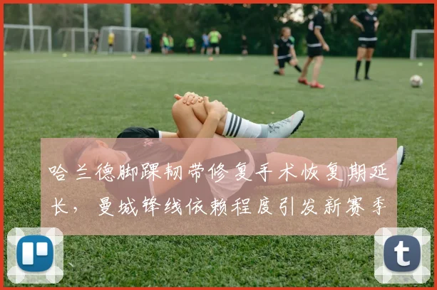哈兰德脚踝韧带修复手术恢复期延长，曼城锋线依赖程度引发新赛季战术争议