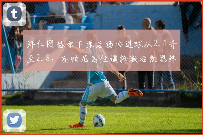 拜仁图赫尔下课后场均进球从2.1升至2.8，孔帕尼高位逼抢激活凯恩终结能力