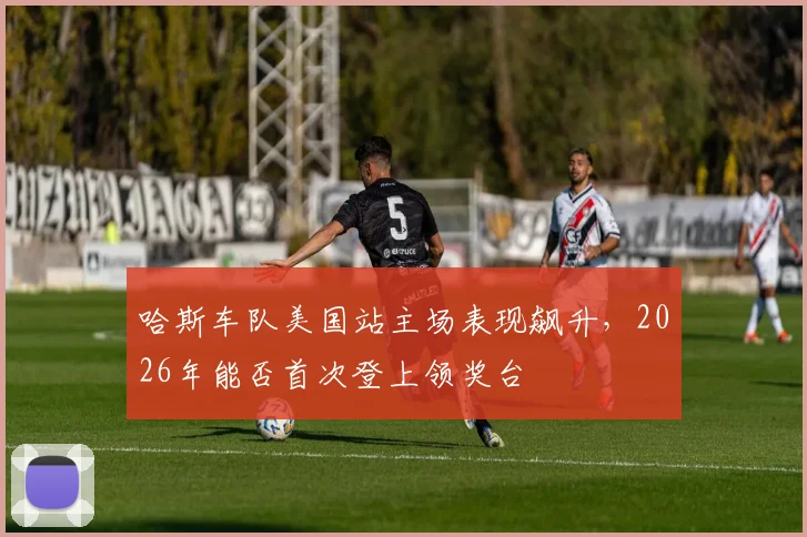 哈斯车队美国站主场表现飙升，2026年能否首次登上领奖台