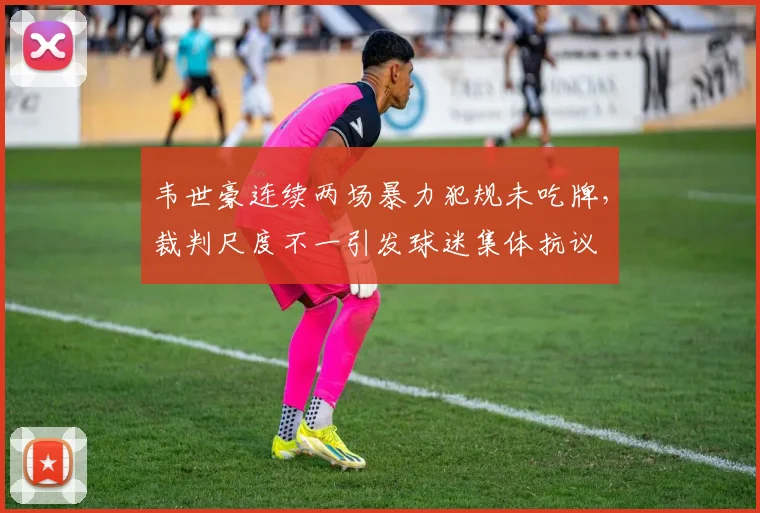 韦世豪连续两场暴力犯规未吃牌，裁判尺度不一引发球迷集体抗议