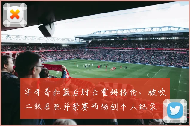 字母哥扣篮后肘击霍姆格伦，被吹二级恶犯并禁赛两场创个人纪录