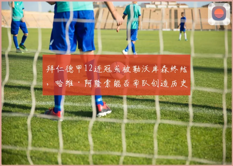 拜仁德甲12连冠或被勒沃库森终结，哈维·阿隆索能否率队创造历史？