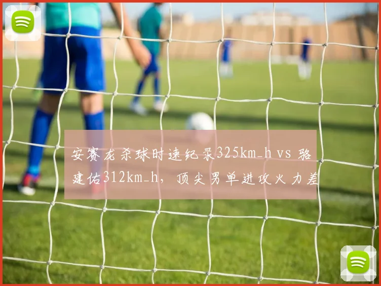 安赛龙杀球时速纪录325km_h vs 骆建佑312km_h，顶尖男单进攻火力差距缩小__br_