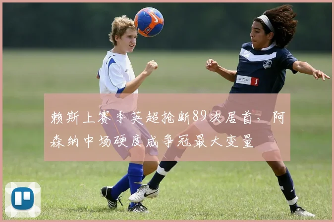 赖斯上赛季英超抢断89次居首，阿森纳中场硬度成争冠最大变量