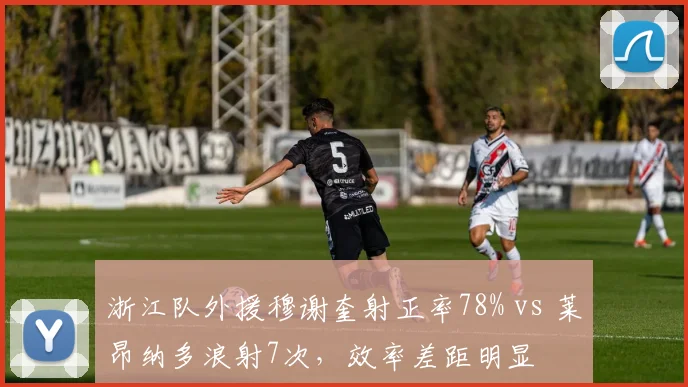 浙江队外援穆谢奎射正率78% vs 莱昂纳多浪射7次，效率差距明显